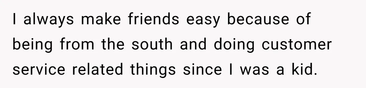 I always make friends easy because of being from the south and doing customer service related things since I was a kid.