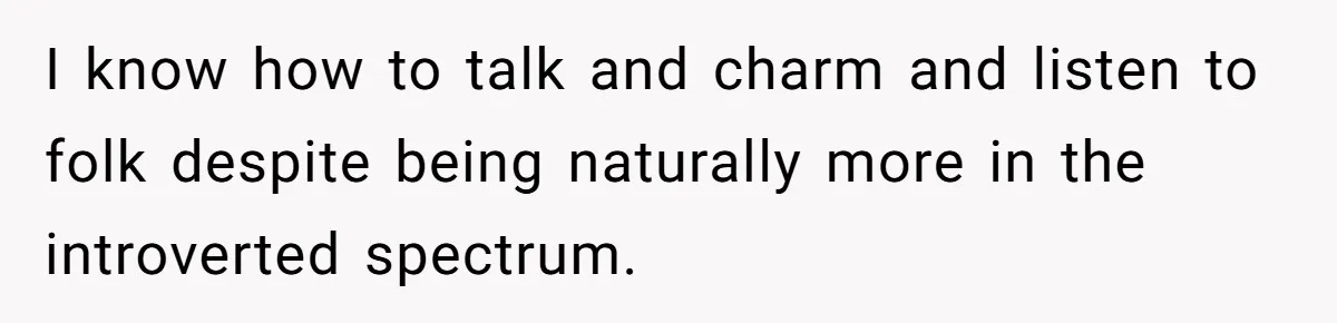 I know how to talk and charm and listen to folk despite being naturally more in the introverted spectrum.