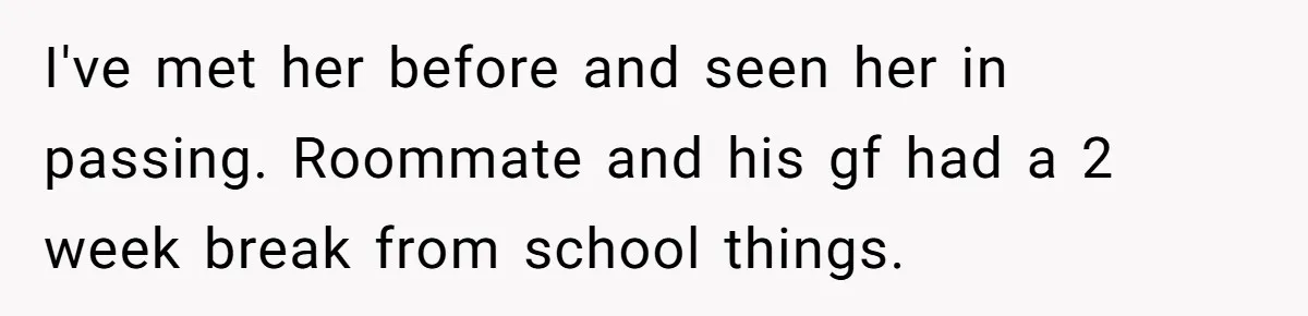 I've met her before and seen her in passing. Roommate and his gf had a 2 week break from school things.