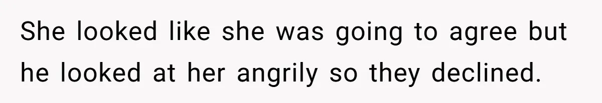 She looked like she was going to agree but he looked at her angrily so they declined​. ​