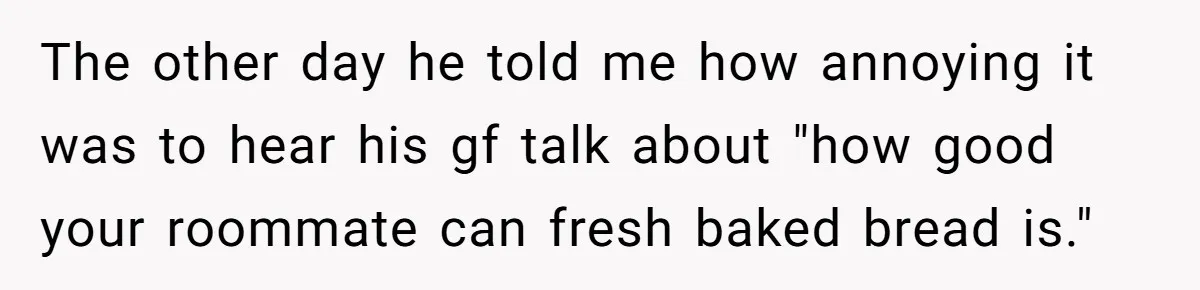 The other day he told me how annoying it was to hear his gf talk about "how good your roommate can fresh baked bread is."