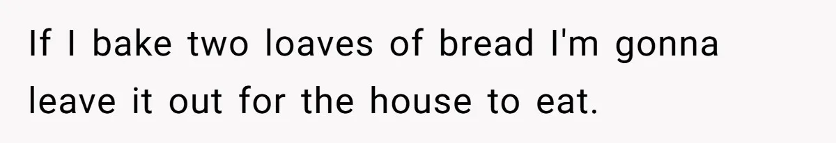 If I bake two loaves of bread I'm gonna leave it out for the house to eat. ​