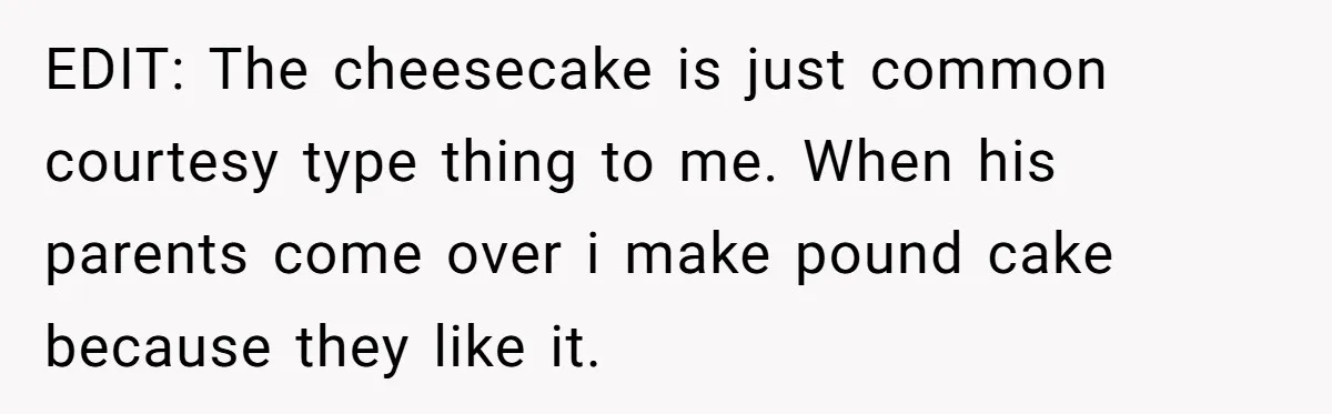 EDIT: The cheesecake is just common courtesy type thing to me. When his parents come over i make pound cake because they like it.