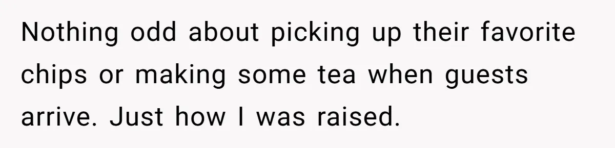 Nothing odd about picking up their favorite chips or making some tea when guests arrive. Just how I was raised. ​