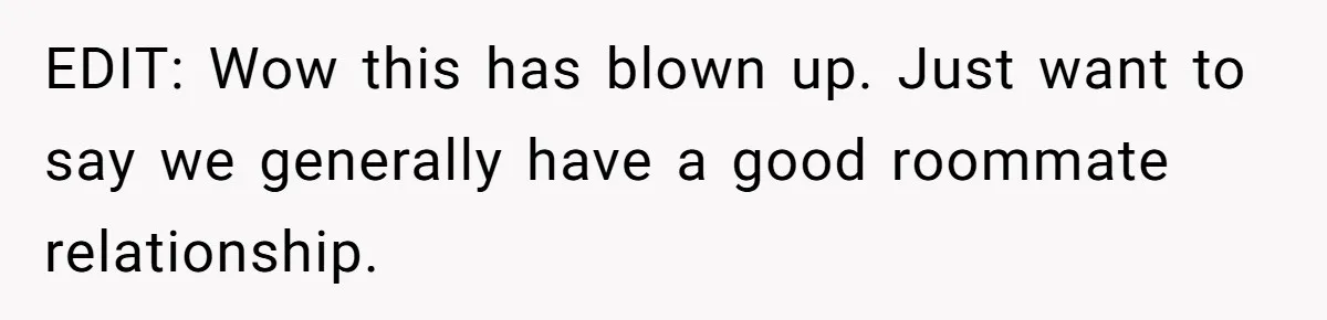 EDIT: Wow this has blown up. Just want to say we generally have a good roommate relationship.