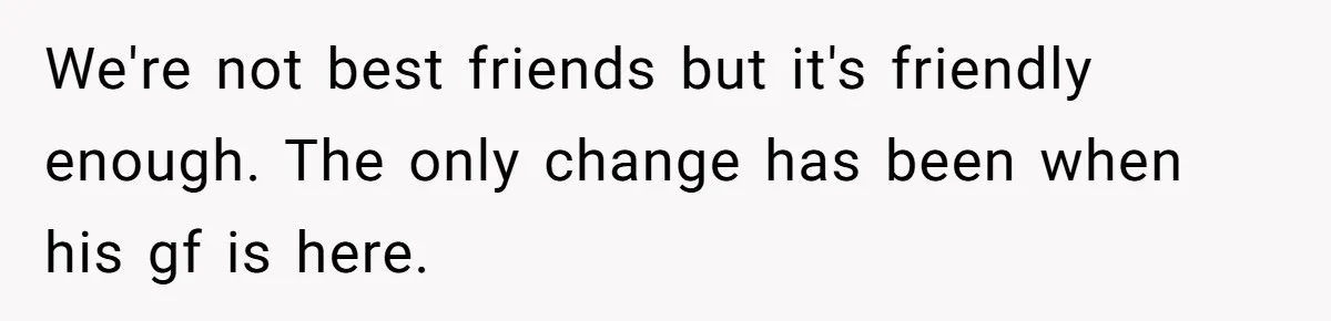 We're not best friends but it's friendly enough. The only change has been when his gf is here.