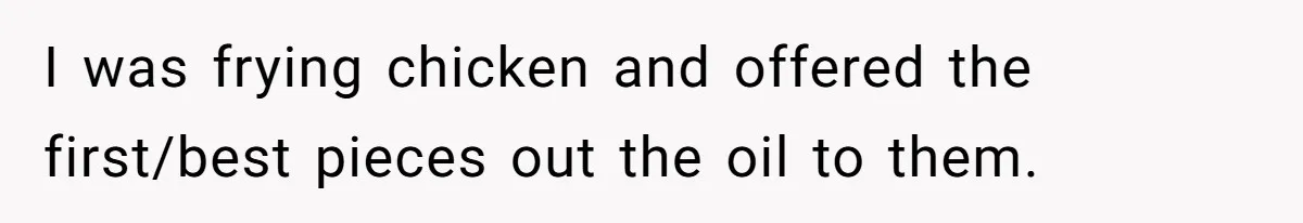 I was frying chicken and offered the first/best pieces out the oil to them.