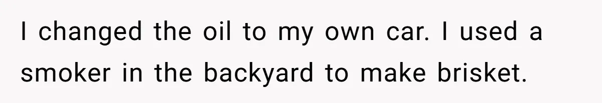I changed the oil to my own car​. I used a smoker in the backyard to make brisket. ​