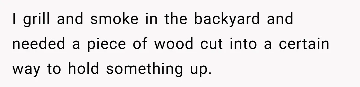 I grill and smoke in the backyard and needed a piece of wood cut into a certain way to hold something up.