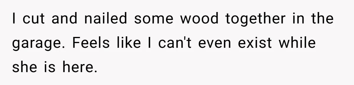 I cut and nailed some wood together in the garage​. Feels like I can't even exist while she is here. ​