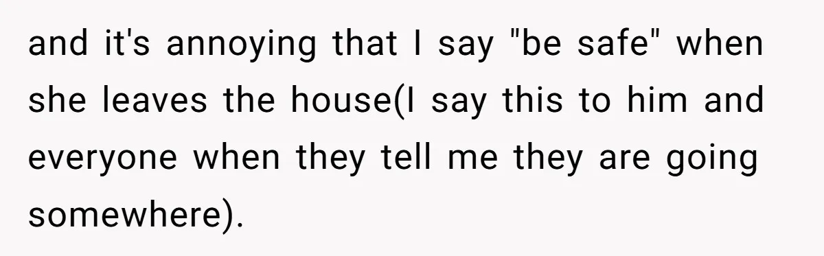 and it's annoying that I say "be safe" when she leaves the house(I say this to him and everyone when they tell me they are going somewhere).