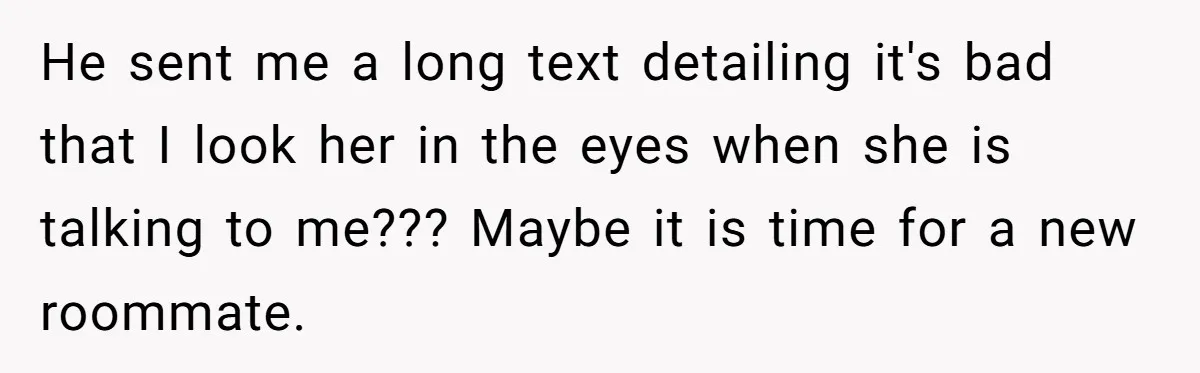 He sent me a long text detailing it's bad that I look her in the eyes when she is talking to me??? Maybe it is time for a new roommate.