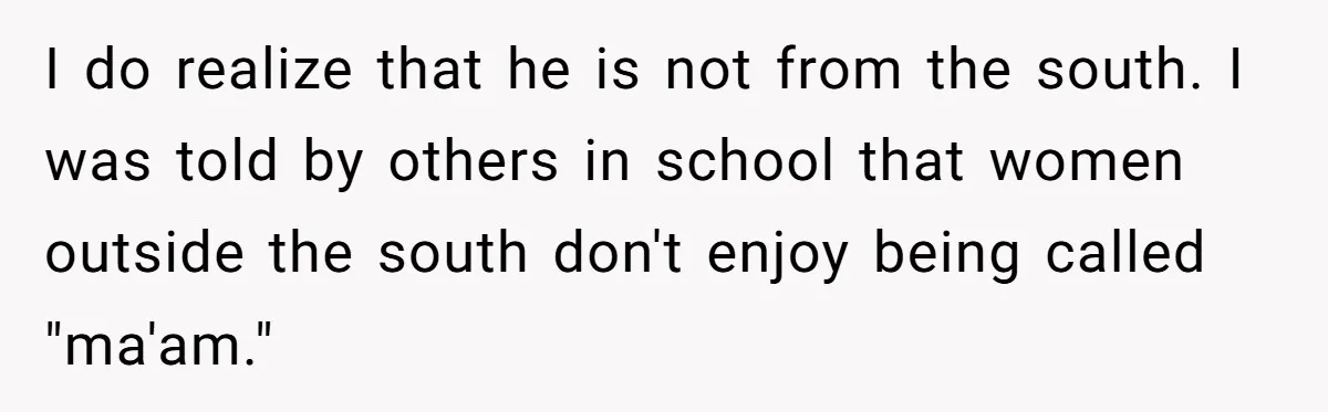 I do realize that he is not from the south. I was told by others in school that women outside the south don't enjoy being called "ma'am."