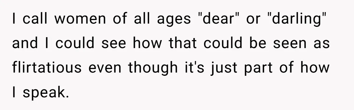 I call women of all ages "dear" or "darling" and I could see how that could be seen as flirtatious even though it's just part of how I speak.