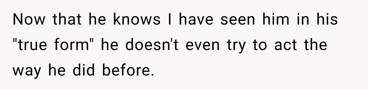 Now that he knows I have seen him in his "true form" he doesn't even try to act the way he did before.