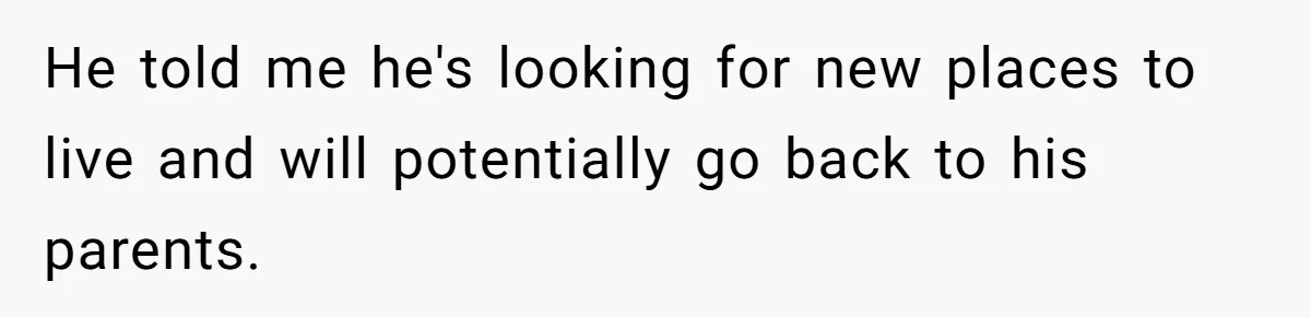 He told me he's looking for new places to live and will potentially go back to his parents.