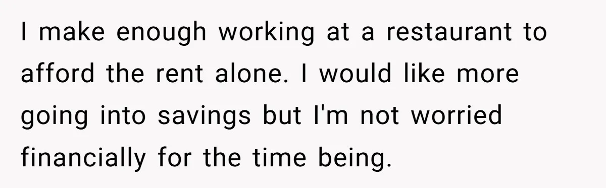 I make enough working at a restaurant to afford the rent alone. I would like more going into savings but I'm not worried financially for the time being.