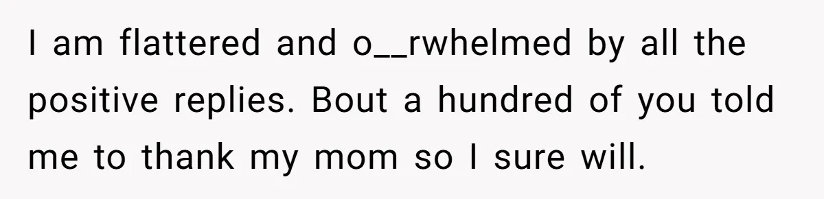 I am flattered and o__rwhelmed by all the positive replies. Bout a hundred of you told me to thank my mom so I sure will.