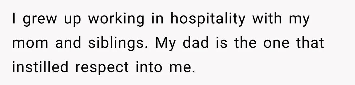 I grew up working in hospitality with my mom and siblings. My dad is the one that instilled respect into me.