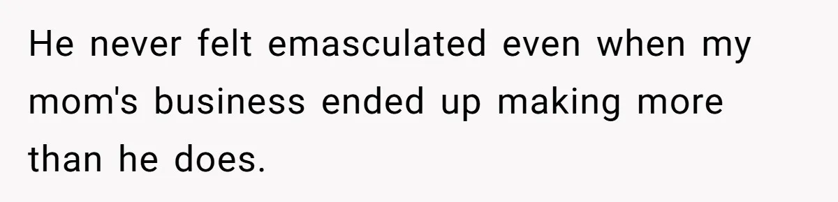 He never felt emasculated even when my mom's business ended up making more than he does.