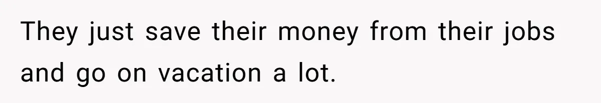 They just save their money from their jobs and go on vacation a lot.