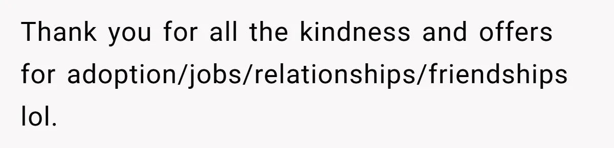 Thank you for all the kindness and offers for adoption/jobs/relationships/friendships lol.