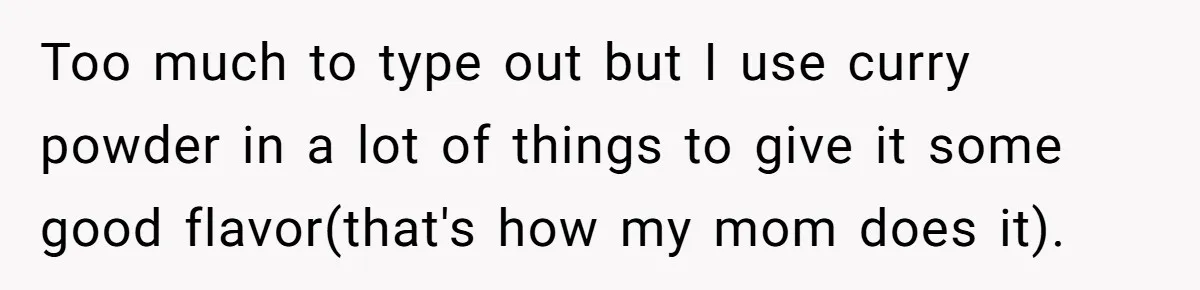 Too much to type out but I use curry powder in a lot of things to give it some good flavor(that's how my mom does it).