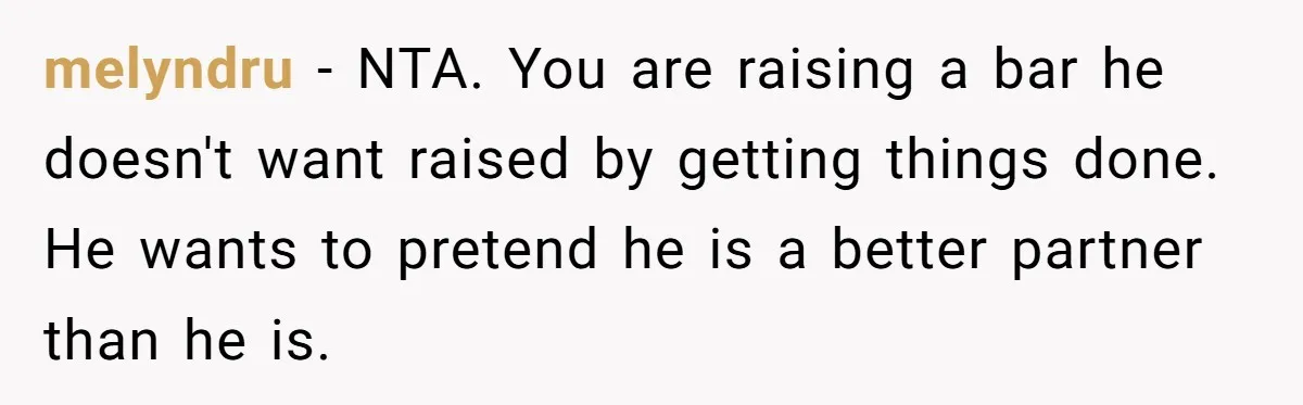 melyndru − NTA. You are raising a bar he doesn't want raised by getting things done. He wants to pretend he is a better partner than he is.