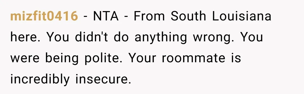 mizfit0416 − NTA - From South Louisiana here. You didn't do anything wrong. You were being polite. Your roommate is incredibly insecure.