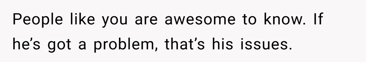 People like you are awesome to know. If he’s got a problem, that’s his issues.