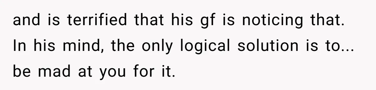 and is terrified that his gf is noticing that. In his mind, the only logical solution is to... be mad at you for it.