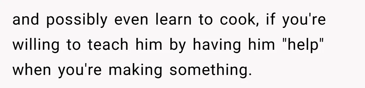 and possibly even learn to cook, if you're willing to teach him by having him "help" when you're making something.
