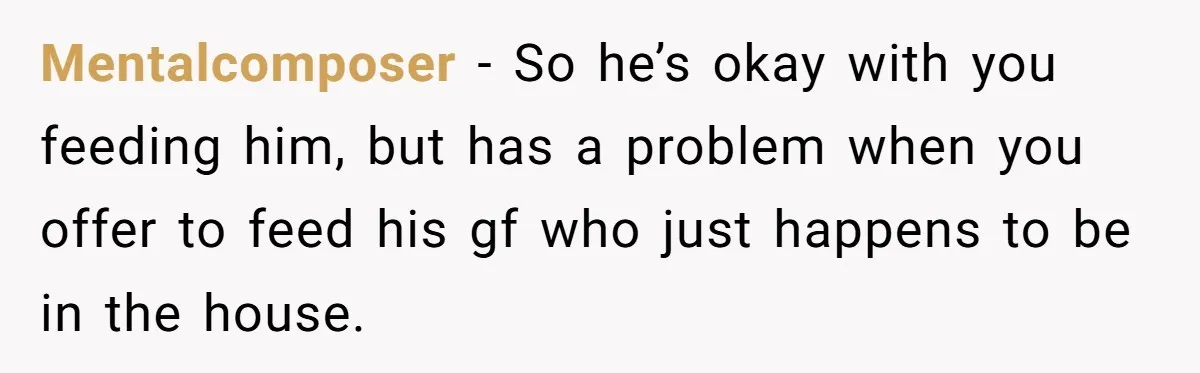 Mentalcomposer − So he’s okay with you feeding him, but has a problem when you offer to feed his gf who just happens to be in the house.