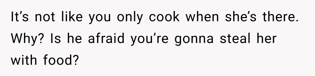 It’s not like you only cook when she’s there. Why? Is he afraid you’re gonna steal her with food?