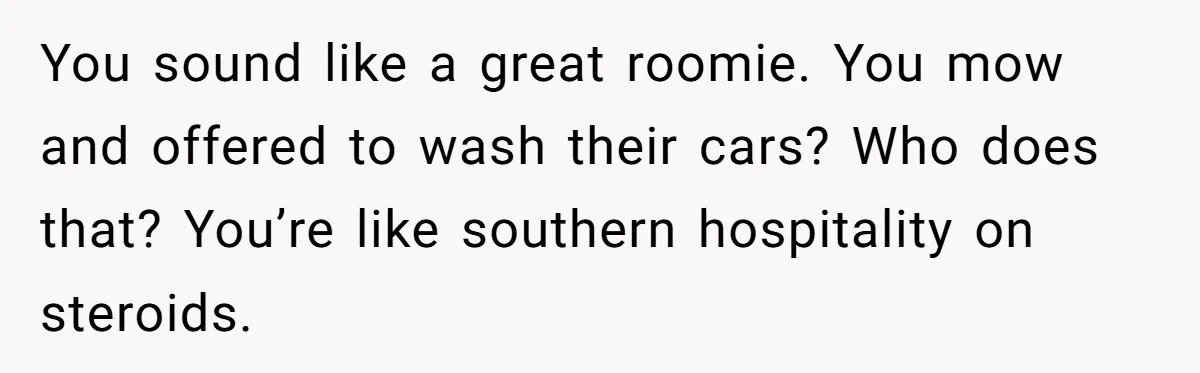 You sound like a great roomie. You mow and offered to wash their cars? Who does that? You’re like southern hospitality on steroids.