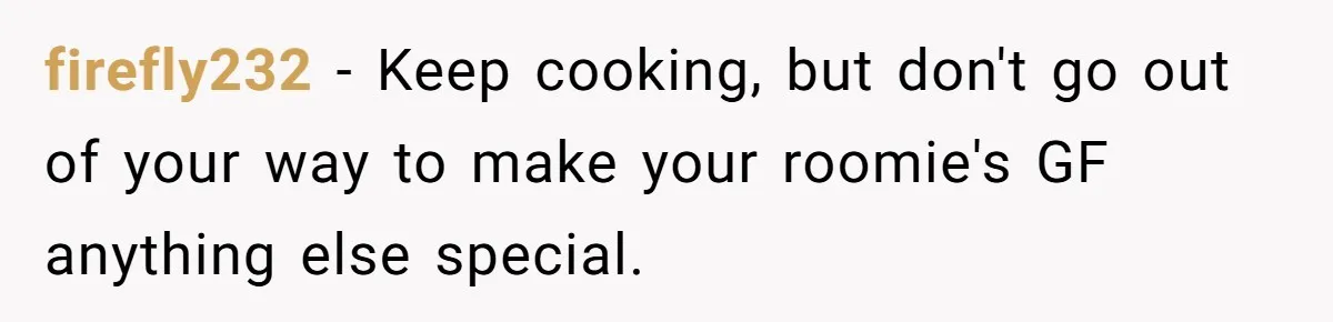 firefly232 − Keep cooking, but don't go out of your way to make your roomie's GF anything else special.