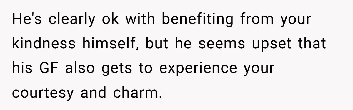 He's clearly ok with benefiting from your kindness himself, but he seems upset that his GF also gets to experience your courtesy and charm.