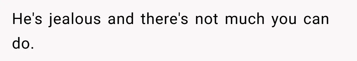 He's jealous and there's not much you can do.