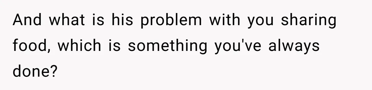 And what is his problem with you sharing food, which is something you've always done?