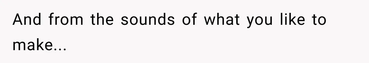 And from the sounds of what you like to make...