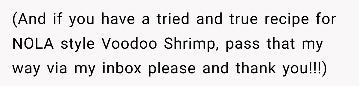 (And if you have a tried and true recipe for NOLA style Voodoo Shrimp, pass that my way via my inbox please and thank you!!!)