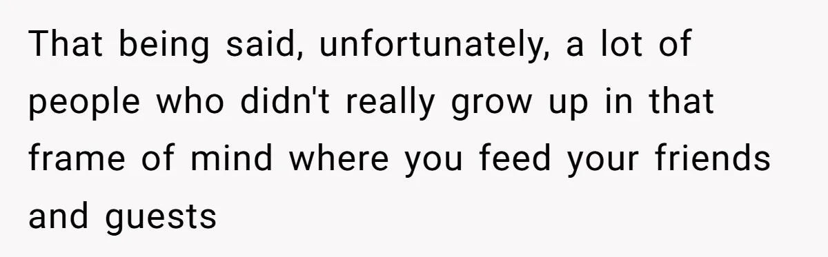 That being said, unfortunately, a lot of people who didn't really grow up in that frame of mind where you feed your friends and guests