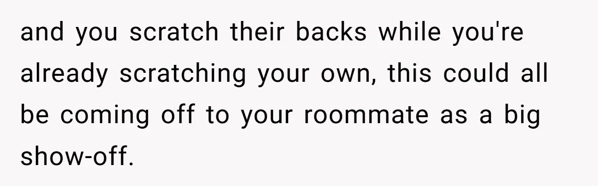 and you scratch their backs while you're already scratching your own, this could all be coming off to your roommate as a big show-off.