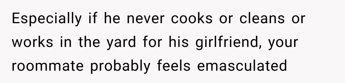 Especially if he never cooks or cleans or works in the yard for his girlfriend, your roommate probably feels emasculated