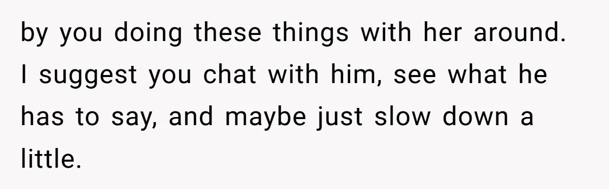 by you doing these things with her around. I suggest you chat with him, see what he has to say, and maybe just slow down a little.
