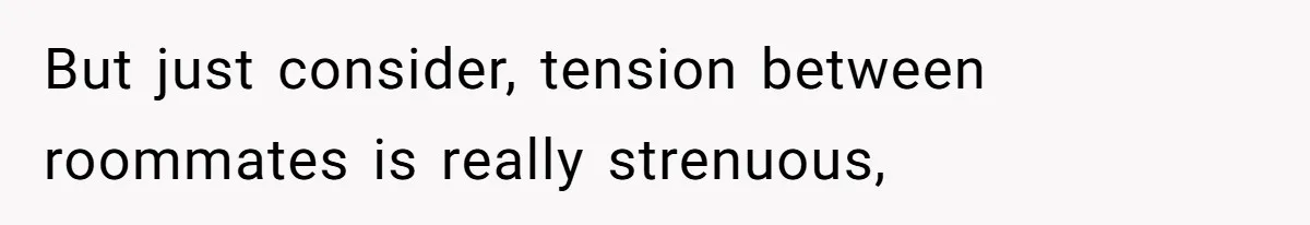 But just consider, tension between roommates is really strenuous,