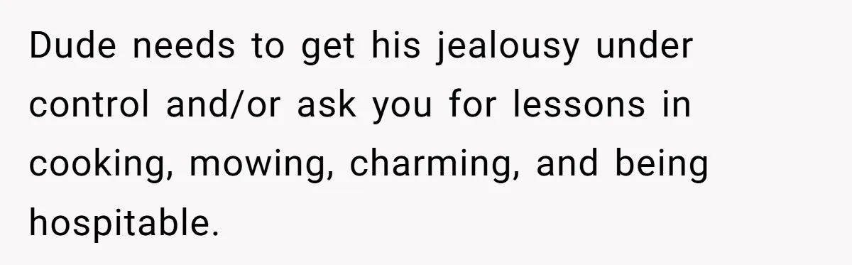 Dude needs to get his jealousy under control and/or ask you for lessons in cooking, mowing, charming, and being hospitable.