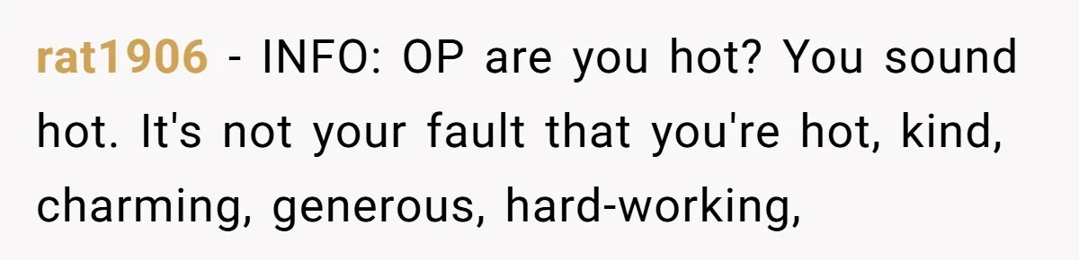 rat1906 − INFO: OP are you hot? You sound hot. It's not your fault that you're hot, kind, charming, generous, hard-working,