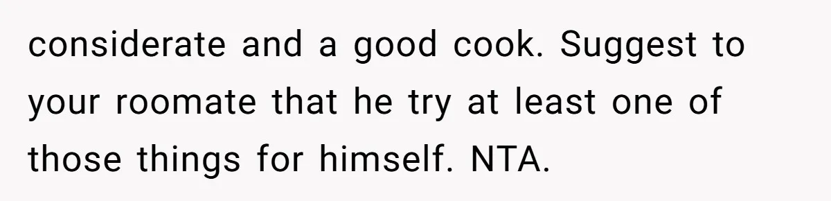 considerate and a good cook. Suggest to your roomate that he try at least one of those things for himself. NTA.