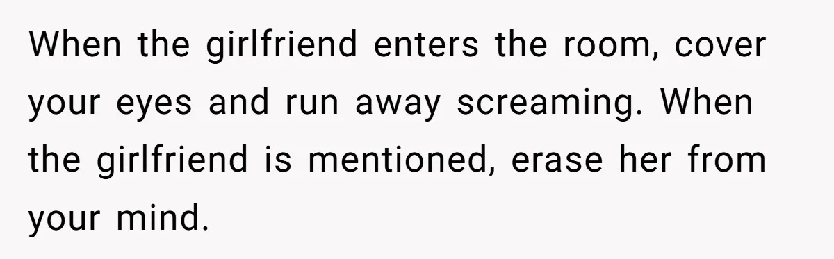 When the girlfriend enters the room, cover your eyes and run away screaming. When the girlfriend is mentioned, erase her from your mind.